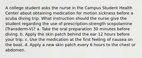 A college student asks the nurse in the Campus Student Health Center about obtaining medication for motion sickness before a scuba diving trip. What instruction should the nurse give the student regarding the use of prescription-strength scopolamine (Transderm-V)? a. Take the oral preparation 30 minutes before diving. b. Apply the skin patch behind the ear 12 hours before your trip. c. Use the medication at the first feeling of nausea on the boat. d. Apply a new skin patch every 6 hours to the chest or abdomen.