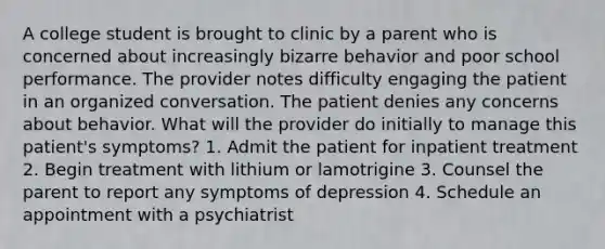 A college student is brought to clinic by a parent who is concerned about increasingly bizarre behavior and poor school performance. The provider notes difficulty engaging the patient in an organized conversation. The patient denies any concerns about behavior. What will the provider do initially to manage this patient's symptoms? 1. Admit the patient for inpatient treatment 2. Begin treatment with lithium or lamotrigine 3. Counsel the parent to report any symptoms of depression 4. Schedule an appointment with a psychiatrist