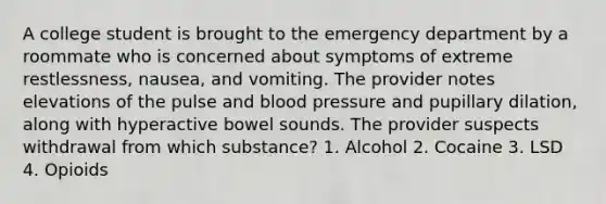 A college student is brought to the emergency department by a roommate who is concerned about symptoms of extreme restlessness, nausea, and vomiting. The provider notes elevations of the pulse and blood pressure and pupillary dilation, along with hyperactive bowel sounds. The provider suspects withdrawal from which substance? 1. Alcohol 2. Cocaine 3. LSD 4. Opioids