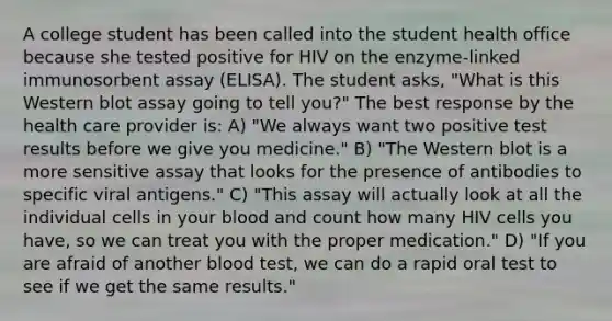 A college student has been called into the student health office because she tested positive for HIV on the enzyme-linked immunosorbent assay (ELISA). The student asks, "What is this Western blot assay going to tell you?" The best response by the health care provider is: A) "We always want two positive test results before we give you medicine." B) "The Western blot is a more sensitive assay that looks for the presence of antibodies to specific viral antigens." C) "This assay will actually look at all the individual cells in your blood and count how many HIV cells you have, so we can treat you with the proper medication." D) "If you are afraid of another blood test, we can do a rapid oral test to see if we get the same results."