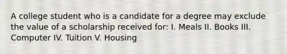 A college student who is a candidate for a degree may exclude the value of a scholarship received for: I. Meals II. Books III. Computer IV. Tuition V. Housing