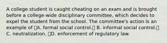 A college student is caught cheating on an exam and is brought before a college-wide disciplinary committee, which decides to expel the student from the school. The committee's action is an example of A. formal social control. B. informal social control. C. neutralization. D. enforcement of regulatory law.