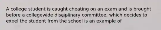 A college student is caught cheating on an exam and is brought before a collegewide disciplinary committee, which decides to expel the student from the school is an example of