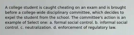 A college student is caught cheating on an exam and is brought before a college-wide disciplinary committee, which decides to expel the student from the school. The committee's action is an example of Select one: a. formal social control. b. informal social control. c. neutralization. d. enforcement of regulatory law.