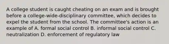 A college student is caught cheating on an exam and is brought before a college-wide-disciplinary committee, which decides to expel the student from the school. The committee's action is an example of A. formal social control B. informal social control C. neutralization D. enforcement of regulatory law