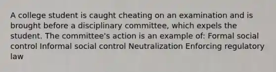 A college student is caught cheating on an examination and is brought before a disciplinary committee, which expels the student. The committee's action is an example of: Formal social control Informal social control Neutralization Enforcing regulatory law