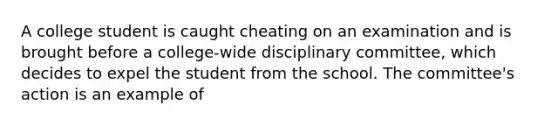 A college student is caught cheating on an examination and is brought before a college-wide disciplinary committee, which decides to expel the student from the school. The committee's action is an example of