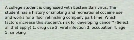 A college student is diagnosed with Epstein-Barr virus. The student has a history of smoking and recreational cocaine use and works for a floor refinishing company part-time. Which factors increase this student's risk for developing cancer? (Select all that apply) 1. drug use 2. viral infection 3. occupation 4. age 5. smoking