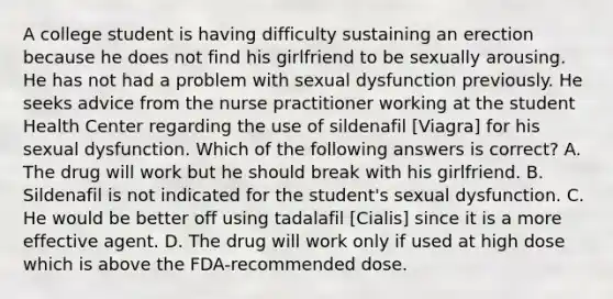 A college student is having difficulty sustaining an erection because he does not find his girlfriend to be sexually arousing. He has not had a problem with sexual dysfunction previously. He seeks advice from the nurse practitioner working at the student Health Center regarding the use of sildenafil [Viagra] for his sexual dysfunction. Which of the following answers is correct? A. The drug will work but he should break with his girlfriend. B. Sildenafil is not indicated for the student's sexual dysfunction. C. He would be better off using tadalafil [Cialis] since it is a more effective agent. D. The drug will work only if used at high dose which is above the FDA-recommended dose.