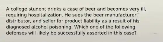 A college student drinks a case of beer and becomes very​ ill, requiring hospitalization. He sues the beer​ manufacturer, distributor, and seller for product liability as a result of his diagnosed alcohol poisoning. Which one of the following defenses will likely be successfully asserted in this​ case?