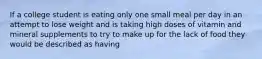 If a college student is eating only one small meal per day in an attempt to lose weight and is taking high doses of vitamin and mineral supplements to try to make up for the lack of food they would be described as having