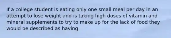 If a college student is eating only one small meal per day in an attempt to lose weight and is taking high doses of vitamin and mineral supplements to try to make up for the lack of food they would be described as having