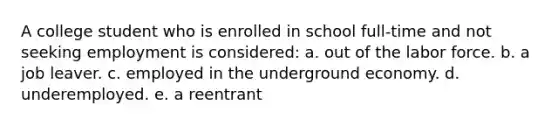 A college student who is enrolled in school full-time and not seeking employment is considered: a. out of the labor force. b. a job leaver. c. employed in the underground economy. d. underemployed. e. a reentrant