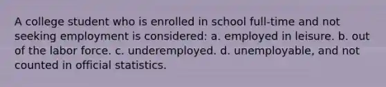 A college student who is enrolled in school full-time and not seeking employment is considered: a. ​employed in leisure. b. ​out of the labor force. c. ​underemployed. d. ​unemployable, and not counted in official statistics.