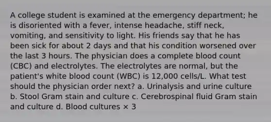 A college student is examined at the emergency department; he is disoriented with a fever, intense headache, stiff neck, vomiting, and sensitivity to light. His friends say that he has been sick for about 2 days and that his condition worsened over the last 3 hours. The physician does a complete blood count (CBC) and electrolytes. The electrolytes are normal, but the patient's white blood count (WBC) is 12,000 cells/L. What test should the physician order next? a. Urinalysis and urine culture b. Stool Gram stain and culture c. Cerebrospinal fluid Gram stain and culture d. Blood cultures × 3