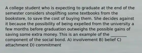 A college student who is expecting to graduate at the end of the semester considers shoplifting some textbooks from the bookstore, to save the cost of buying them. She decides against it because the possibility of being expelled from the university a few months before graduation outweighs the possible gains of saving some extra money. This is an example of the ________ component of the social bond. A) involvement B) belief C) attachment D) commitment