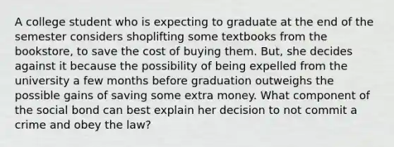 A college student who is expecting to graduate at the end of the semester considers shoplifting some textbooks from the bookstore, to save the cost of buying them. But, she decides against it because the possibility of being expelled from the university a few months before graduation outweighs the possible gains of saving some extra money. What component of the social bond can best explain her decision to not commit a crime and obey the law?