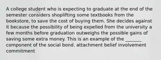 A college student who is expecting to graduate at the end of the semester considers shoplifting some textbooks from the bookstore, to save the cost of buying them. She decides against it because the possibility of being expelled from the university a few months before graduation outweighs the possible gains of saving some extra money. This is an example of the _______ component of the social bond. attachment belief involvement commitment