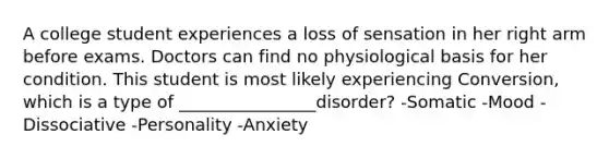 A college student experiences a loss of sensation in her right arm before exams. Doctors can find no physiological basis for her condition. This student is most likely experiencing Conversion, which is a type of ________________disorder? -Somatic -Mood -Dissociative -Personality -Anxiety