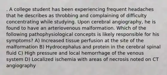 . A college student has been experiencing frequent headaches that he describes as throbbing and complaining of difficulty concentrating while studying. Upon cerebral angiography, he is found to have an arteriovenous malformation. Which of the following pathophysiological concepts is likely responsible for his symptoms? A) Increased tissue perfusion at the site of the malformation B) Hydrocephalus and protein in the cerebral spinal fluid C) High pressure and local hemorrhage of the venous system D) Localized ischemia with areas of necrosis noted on CT angiography