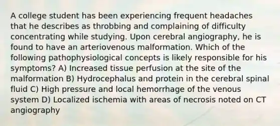 A college student has been experiencing frequent headaches that he describes as throbbing and complaining of difficulty concentrating while studying. Upon cerebral angiography, he is found to have an arteriovenous malformation. Which of the following pathophysiological concepts is likely responsible for his symptoms? A) Increased tissue perfusion at the site of the malformation B) Hydrocephalus and protein in the cerebral spinal fluid C) High pressure and local hemorrhage of the venous system D) Localized ischemia with areas of necrosis noted on CT angiography