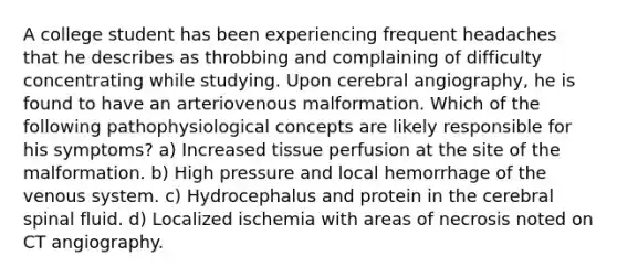 A college student has been experiencing frequent headaches that he describes as throbbing and complaining of difficulty concentrating while studying. Upon cerebral angiography, he is found to have an arteriovenous malformation. Which of the following pathophysiological concepts are likely responsible for his symptoms? a) Increased tissue perfusion at the site of the malformation. b) High pressure and local hemorrhage of the venous system. c) Hydrocephalus and protein in the cerebral spinal fluid. d) Localized ischemia with areas of necrosis noted on CT angiography.