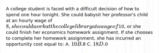 A college student is faced with a difficult decision of how to spend one hour tonight. She could babysit her professor's child at an hourly wage of 8, she could work at the college library at a wage of10, or she could finish her economics homework assignment. If she chooses to complete her homework assignment, she has incurred an opportunity cost equal to: A. 10 B.8 C. 18 D.0