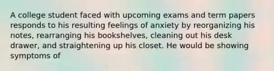 A college student faced with upcoming exams and term papers responds to his resulting feelings of anxiety by reorganizing his notes, rearranging his bookshelves, cleaning out his desk drawer, and straightening up his closet. He would be showing symptoms of​