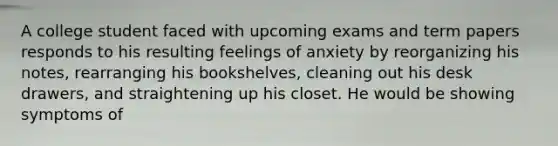 A college student faced with upcoming exams and term papers responds to his resulting feelings of anxiety by reorganizing his notes, rearranging his bookshelves, cleaning out his desk drawers, and straightening up his closet. He would be showing symptoms of