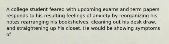 A college student feared with upcoming exams and term papers responds to his resulting feelings of anxiety by reorganizing his notes rearranging his bookshelves, cleaning out his desk draw, and straightening up his closet. He would be showing symptoms of