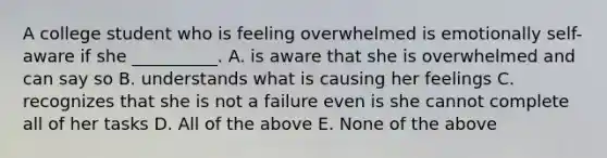 A college student who is feeling overwhelmed is emotionally self-aware if she __________. A. is aware that she is overwhelmed and can say so B. understands what is causing her feelings C. recognizes that she is not a failure even is she cannot complete all of her tasks D. All of the above E. None of the above