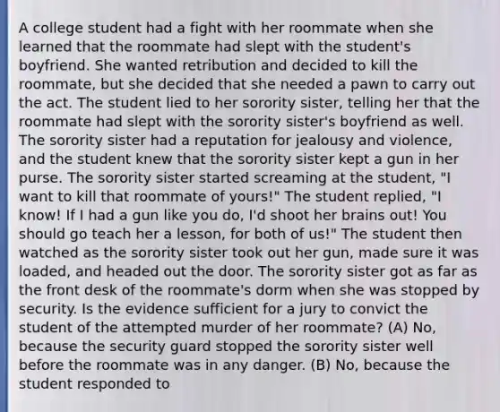 A college student had a fight with her roommate when she learned that the roommate had slept with the student's boyfriend. She wanted retribution and decided to kill the roommate, but she decided that she needed a pawn to carry out the act. The student lied to her sorority sister, telling her that the roommate had slept with the sorority sister's boyfriend as well. The sorority sister had a reputation for jealousy and violence, and the student knew that the sorority sister kept a gun in her purse. The sorority sister started screaming at the student, "I want to kill that roommate of yours!" The student replied, "I know! If I had a gun like you do, I'd shoot her brains out! You should go teach her a lesson, for both of us!" The student then watched as the sorority sister took out her gun, made sure it was loaded, and headed out the door. The sorority sister got as far as the front desk of the roommate's dorm when she was stopped by security. Is the evidence sufficient for a jury to convict the student of the attempted murder of her roommate? (A) No, because the security guard stopped the sorority sister well before the roommate was in any danger. (B) No, because the student responded to