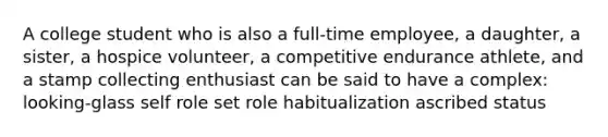 A college student who is also a full-time employee, a daughter, a sister, a hospice volunteer, a competitive endurance athlete, and a stamp collecting enthusiast can be said to have a complex: looking-glass self role set role habitualization ascribed status