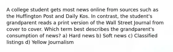 A college student gets most news online from sources such as the Huffington Post and Daily Kos. In contrast, the student's grandparent reads a print version of the Wall Street Journal from cover to cover. Which term best describes the grandparent's consumption of news? a) Hard news b) Soft news c) Classified listings d) Yellow Journalism