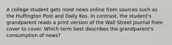 A college student gets most news online from sources such as the Huffington Post and Daily Kos. In contrast, the student's grandparent reads a print version of the Wall Street Journal from cover to cover. Which term best describes the grandparent's consumption of news?