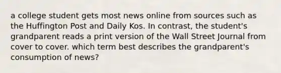 a college student gets most news online from sources such as the Huffington Post and Daily Kos. In contrast, the student's grandparent reads a print version of the Wall Street Journal from cover to cover. which term best describes the grandparent's consumption of news?