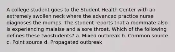 A college student goes to the Student Health Center with an extremely swollen neck where the advanced practice nurse diagnoses the mumps. The student reports that a roommate also is experiencing malaise and a sore throat. Which of the following defines these twostudents? a. Mixed outbreak b. Common source c. Point source d. Propagated outbreak