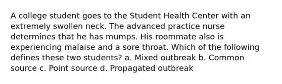 A college student goes to the Student Health Center with an extremely swollen neck. The advanced practice nurse determines that he has mumps. His roommate also is experiencing malaise and a sore throat. Which of the following defines these two students? a. Mixed outbreak b. Common source c. Point source d. Propagated outbreak