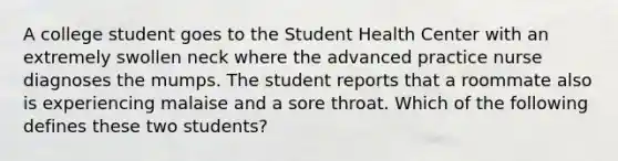 A college student goes to the Student Health Center with an extremely swollen neck where the advanced practice nurse diagnoses the mumps. The student reports that a roommate also is experiencing malaise and a sore throat. Which of the following defines these two students?