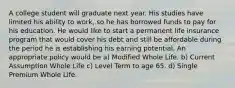 A college student will graduate next year. His studies have limited his ability to work, so he has borrowed funds to pay for his education. He would like to start a permanent life insurance program that would cover his debt and still be affordable during the period he is establishing his earning potential. An appropriate policy would be a) Modified Whole Life. b) Current Assumption Whole Life c) Level Term to age 65. d) Single Premium Whole Life.