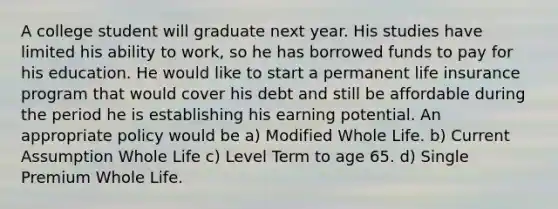 A college student will graduate next year. His studies have limited his ability to work, so he has borrowed funds to pay for his education. He would like to start a permanent life insurance program that would cover his debt and still be affordable during the period he is establishing his earning potential. An appropriate policy would be a) Modified Whole Life. b) Current Assumption Whole Life c) Level Term to age 65. d) Single Premium Whole Life.