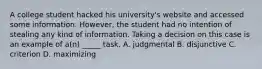 A college student hacked his university's website and accessed some information. However, the student had no intention of stealing any kind of information. Taking a decision on this case is an example of a(n) _____ task. A. judgmental B. disjunctive C. criterion D. maximizing