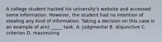 A college student hacked his university's website and accessed some information. However, the student had no intention of stealing any kind of information. Taking a decision on this case is an example of a(n) _____ task. A. judgmental B. disjunctive C. criterion D. maximizing