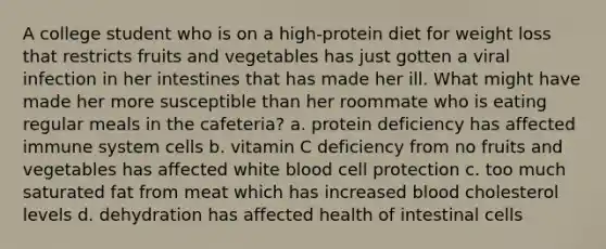 A college student who is on a high-protein diet for weight loss that restricts fruits and vegetables has just gotten a viral infection in her intestines that has made her ill. What might have made her more susceptible than her roommate who is eating regular meals in the cafeteria? a. protein deficiency has affected immune system cells b. vitamin C deficiency from no fruits and vegetables has affected white blood cell protection c. too much saturated fat from meat which has increased blood cholesterol levels d. dehydration has affected health of intestinal cells