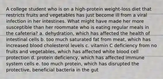 A college student who is on a high-protein weight-loss diet that restricts fruits and vegetables has just become ill from a viral infection in her intestines. What might have made her more susceptible than her roommate who is eating regular meals in the cafeteria? a. dehydration, which has affected the health of intestinal cells b. too much saturated fat from meat, which has increased blood cholesterol levels c. vitamin C deficiency from no fruits and vegetables, which has affected white blood cell protection d. protein deficiency, which has affected immune system cells e. too much protein, which has disrupted the protective, beneficial bacteria in the gut