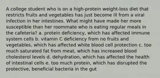 A college student who is on a high-protein weight-loss diet that restricts fruits and vegetables has just become ill from a viral infection in her intestines. What might have made her more susceptible than her roommate who is eating regular meals in the cafeteria? a. protein deficiency, which has affected immune system cells ​b. vitamin C deficiency from no fruits and vegetables, which has affected white blood cell protection c. ​too much saturated fat from meat, which has increased blood cholesterol levels ​d. dehydration, which has affected the health of intestinal cells ​e. too much protein, which has disrupted the protective, beneficial bacteria in the gut