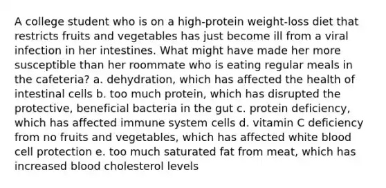 A college student who is on a high-protein weight-loss diet that restricts fruits and vegetables has just become ill from a viral infection in her intestines. What might have made her more susceptible than her roommate who is eating regular meals in the cafeteria? a. ​dehydration, which has affected the health of intestinal cells b. ​too much protein, which has disrupted the protective, beneficial bacteria in the gut c. ​protein deficiency, which has affected immune system cells d. ​vitamin C deficiency from no fruits and vegetables, which has affected white blood cell protection e. ​too much saturated fat from meat, which has increased blood cholesterol levels