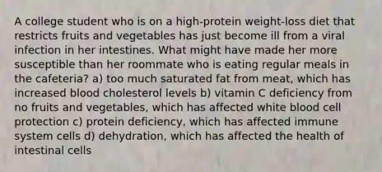 A college student who is on a high-protein weight-loss diet that restricts fruits and vegetables has just become ill from a viral infection in her intestines. What might have made her more susceptible than her roommate who is eating regular meals in the cafeteria? a) too much saturated fat from meat, which has increased blood cholesterol levels b) vitamin C deficiency from no fruits and vegetables, which has affected white blood cell protection c) protein deficiency, which has affected immune system cells d) dehydration, which has affected the health of intestinal cells