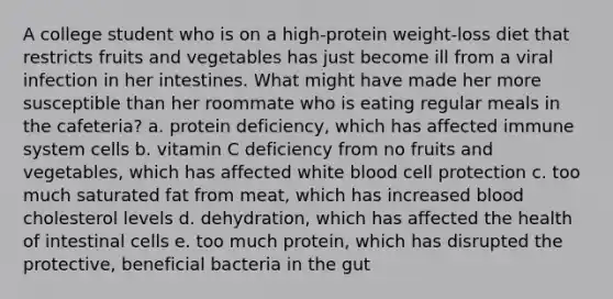 ​A college student who is on a high-protein weight-loss diet that restricts fruits and vegetables has just become ill from a viral infection in her intestines. What might have made her more susceptible than her roommate who is eating regular meals in the cafeteria? a. ​protein deficiency, which has affected immune system cells b. ​vitamin C deficiency from no fruits and vegetables, which has affected white blood cell protection c. ​too much saturated fat from meat, which has increased blood cholesterol levels d. ​dehydration, which has affected the health of intestinal cells e. ​too much protein, which has disrupted the protective, beneficial bacteria in the gut