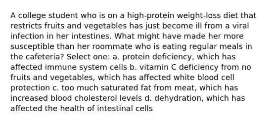 A college student who is on a high-protein weight-loss diet that restricts fruits and vegetables has just become ill from a viral infection in her intestines. What might have made her more susceptible than her roommate who is eating regular meals in the cafeteria? Select one: a. protein deficiency, which has affected immune system cells b. vitamin C deficiency from no fruits and vegetables, which has affected white blood cell protection c. too much saturated fat from meat, which has increased blood cholesterol levels d. dehydration, which has affected the health of intestinal cells